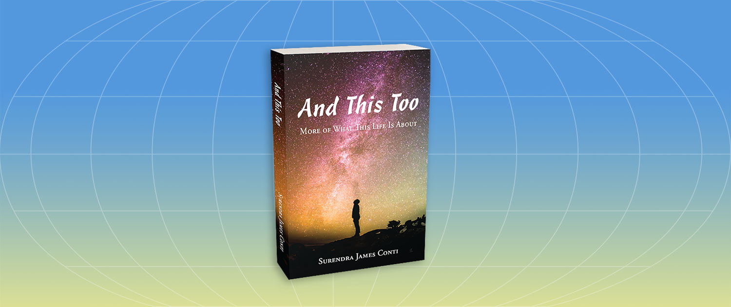 Practical in its wisdom, provocative in its perspective, and generously infused with humor and heart, And This Too is a journey of self-discovery for the writer (Surendra James Conti) and reader alike. It’s a journey into the consciousness of all that we are and all that is.